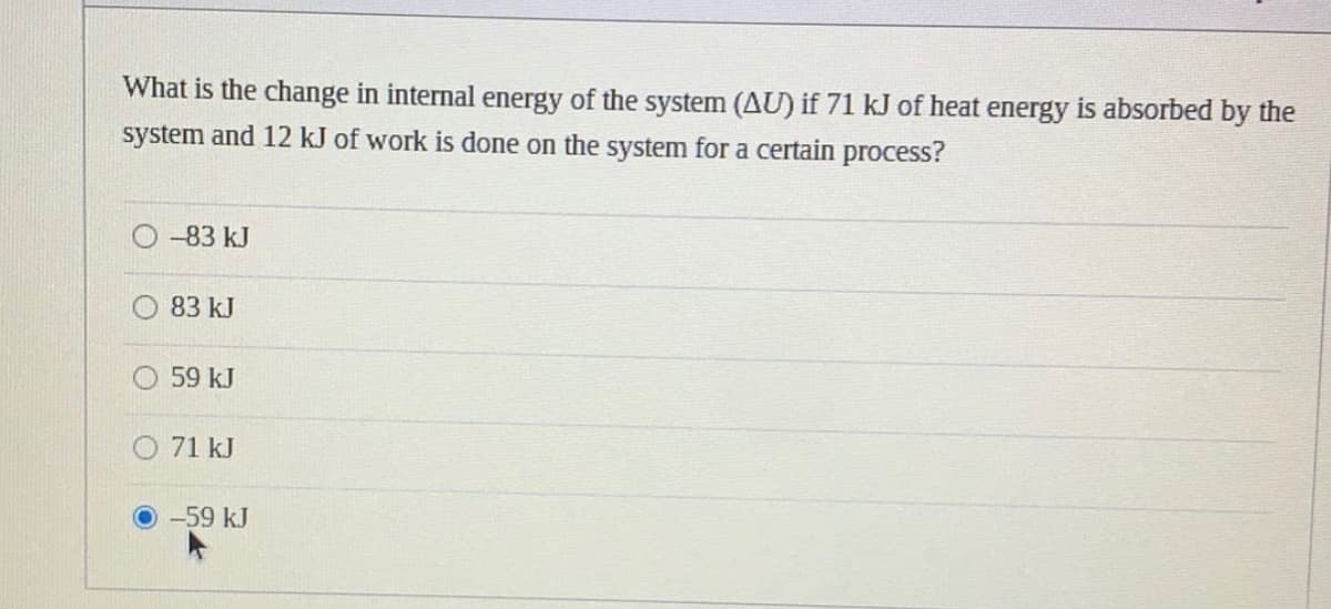 What is the change in internal energy of the system (AU) if 71 kJ of heat energy is absorbed by the
system and 12 kJ of work is done on the system for a certain process?
-83 kJ
83 kJ
59 kJ
O 71 kJ
-59 kJ