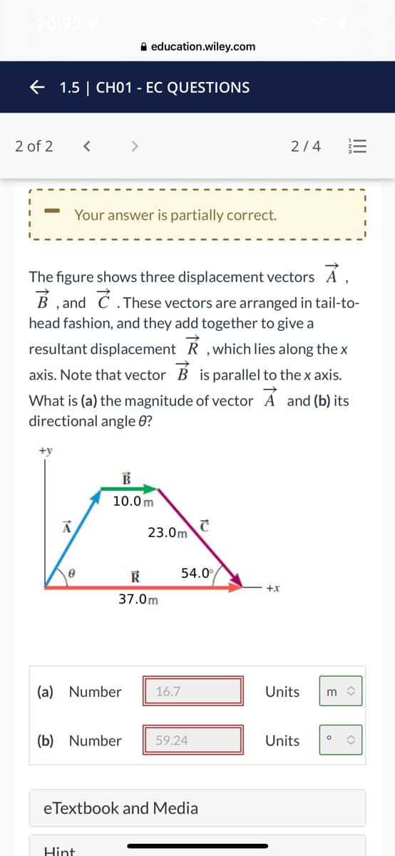 A education.wiley.com
E 1.5 | CH01 - EC QUESTIONS
2 of 2
<>
2/4
Your answer is partially correct.
The figure shows three displacement vectors A ,
, and C .These vectors are arranged in tail-to-
head fashion, and they add together to give a
resultant displacement R ,which lies along thex
axis. Note that vector B is parallel to thex axis.
What is (a) the magnitude of vector A and (b) its
directional angle 0?
+y
10.0 m
23.0m
54.0°
+x
37.0m
(a) Number
16.7
Units
m >
(b) Number
59.24
Units
eTextbook and Media
Hint
II
