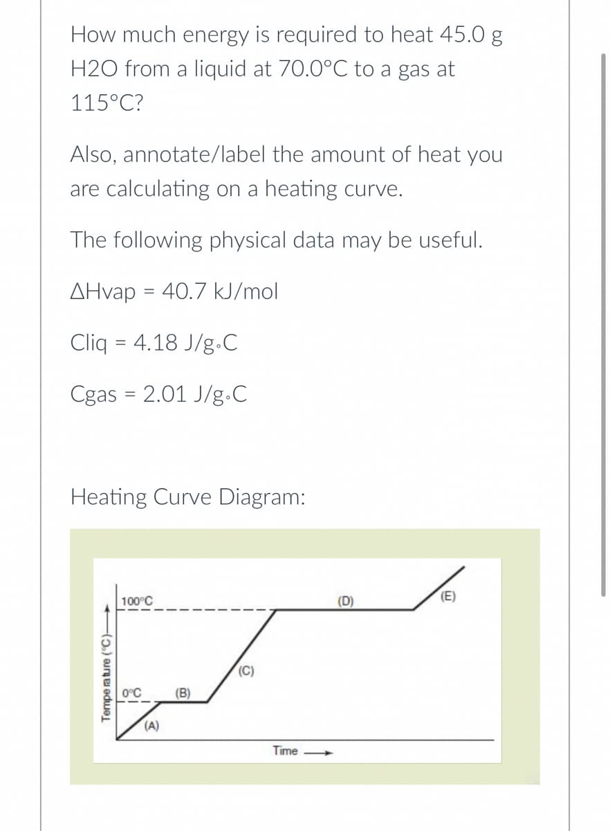 How much energy is required to heat 45.0 g
H2O from a liquid at 70.0°C to a gas at
115°C?
Also, annotate/label the amount of heat you
are calculating on a heating curve.
The following physical data may be useful.
AHvap = 40.7 kJ/mol
Cliq = 4.18 J/g.C
Cgas = 2.01 J/g.C
Heating Curve Diagram:
Temperature (°C)
100°C
0°C
(A)
(B)
(C)
Time
(D)
(E)