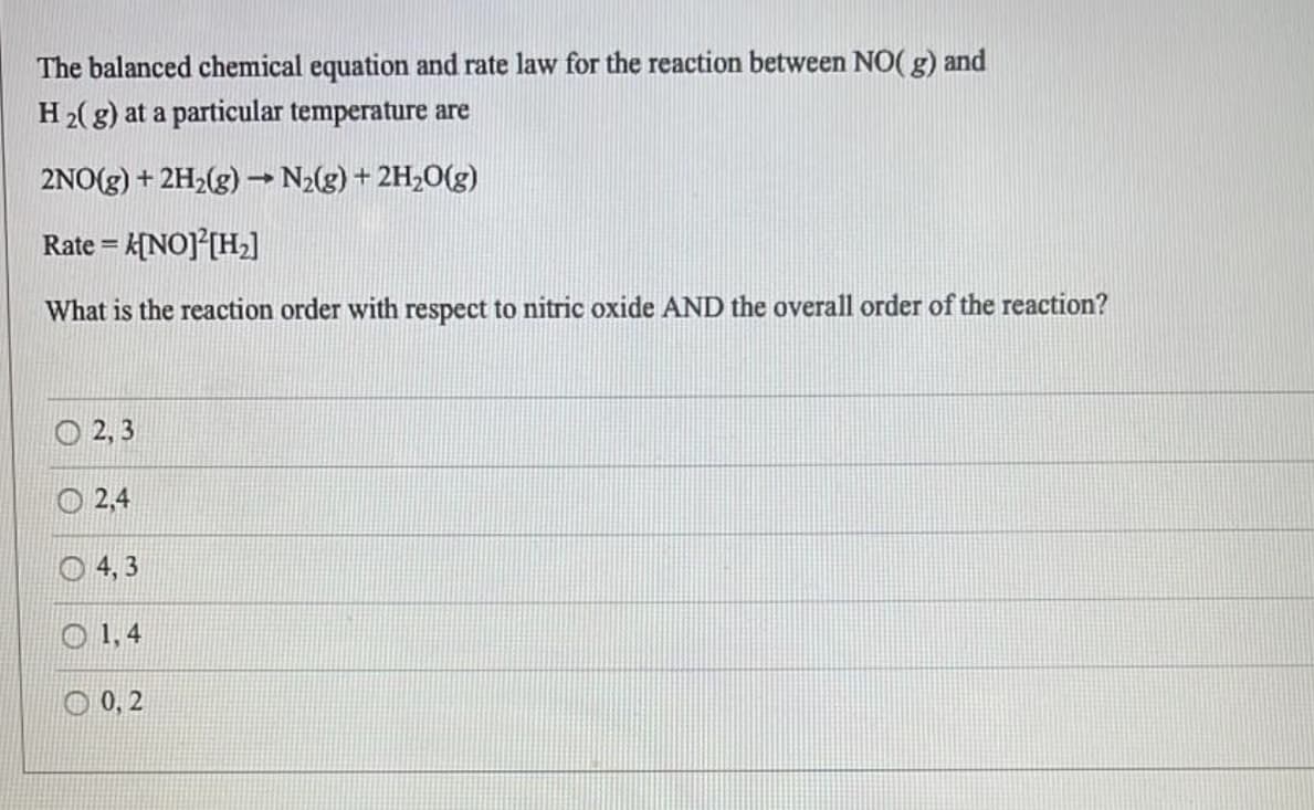 The balanced chemical equation and rate law for the reaction between NO(g) and
H2(g) at a particular temperature are
2NO(g) + 2H₂(g) → N₂(g) + 2H₂O(g)
Rate = k[NO] [H₂]
What is the reaction order with respect to nitric oxide AND the overall order of the reaction?
2,3
2,4
4,3
1,4
0,2