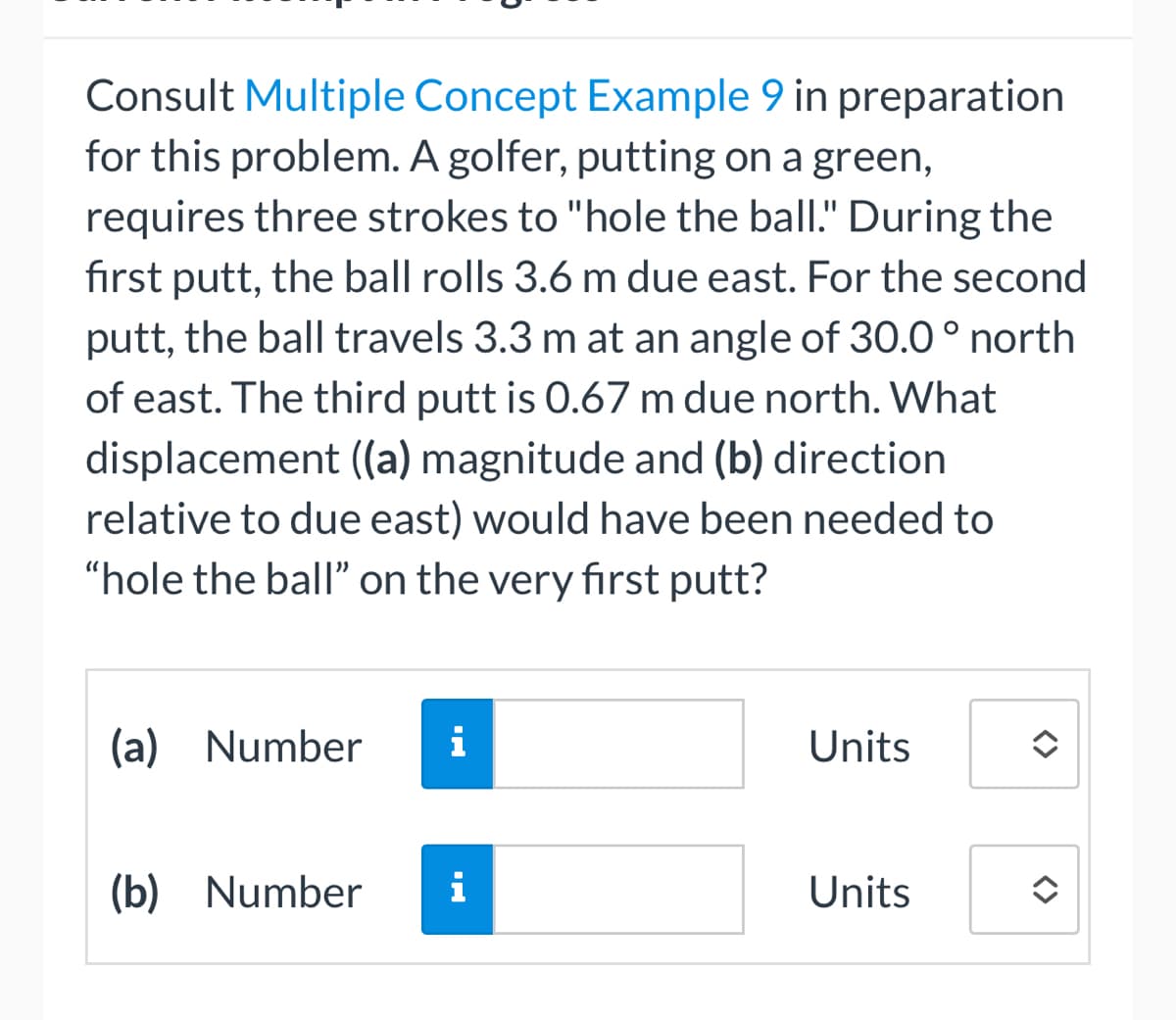 Consult Multiple Concept Example 9 in preparation
for this problem. A golfer, putting on a green,
requires three strokes to "hole the ball." During the
fırst putt, the ball rolls 3.6 m due east. For the second
putt, the ball travels 3.3 m at an angle of 30.0 ° north
of east. The third putt is 0.67 m due north. What
displacement (a) magnitude and (b) direction
relative to due east) would have been needed to
"hole the ball" on the very first putt?
(a) Number
i
Units
(b) Number
i
Units
<>
<>
