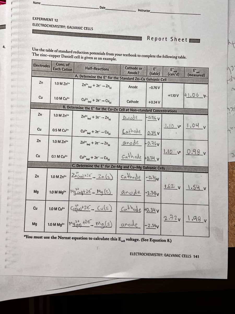 4.
Name
EXPERIMENT 12
ELECTROCHEMISTRY: GALVANIC CELLS
Electrodes
Use the table of standard reduction potentials from your textbook to complete the following table.
The zinc-copper Daniell cell is given as an example.
Cu
Cu
Zn
Zn
Zn
Cu
Zn
Mg
Cu
Mg
Conc. of
Each Cation
1.0 M Zn²+
0.5 M Cu²+
1.0 M Zn²+
0.1 M Cu²+
Date
1.0 M Zn²+
Zn²+ + 2e-Zn
(ag)
Half-Reactions
A. Determine the E for the Standard Zn-Cu Galvanic Cell
Zn²+
(aq)
1.0 M Cu²+
Cu²+
+2e-Cu
Cathode
B. Determine the E* for the Cu-Zn Cell at Non-standard Concentrations
1.0 M Zn²+
Anode
+ 2e → Zn
Instructor
Cu²+2e-Cu
Zn²+ + 2e → Zn
(aq)
Report Sheet
Cathode or
Anode?
Anode
E
E
(table) (calcd)
-0.76 V
+0.34 V
-0.76V
Cathode 0.34 v
anode 0.76v
Cathode 0.34 v
Cu²+ + 2e - Cul
C. Determine the E for Zn-Mg and Cu-Mg Galvanic Cells
Zn(aq) +2e Zn (s) cathode -0.76
1.0 M Mg²+Mga+2e Mg(s) anode -2.38
+1.10 V
1.10 V
1.0 M Cu²+ +Ze Cu(s) Cathode 40.34 v
2+ +2e
1.0 M Mg²+ M
Mg(s) anode -2.38v
"You must use the Nernst equation to calculate this Ecell voltage. (See Equation 8.)
1.62 v
1.10 0.98 v
Eº
(measured)
2.72v
+1.06 x
1.04 v
1.54 v
1.99 v
V
ELECTROCHEMISTRY: GALVANIC CELLS 141
M