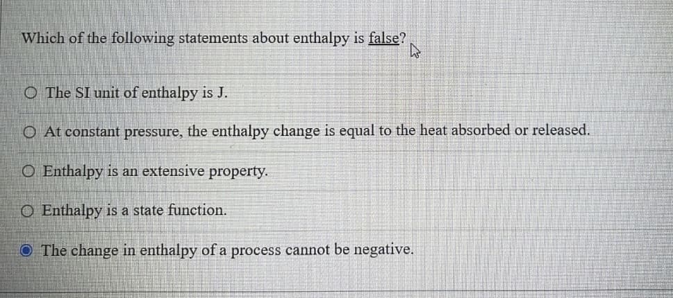 Which of the following statements about enthalpy is false?
O The SI unit of enthalpy is J.
O At constant pressure, the enthalpy change is equal to the heat absorbed or released.
O Enthalpy is an extensive property.
O Enthalpy is a state function.
O The change in enthalpy of a process cannot be negative.