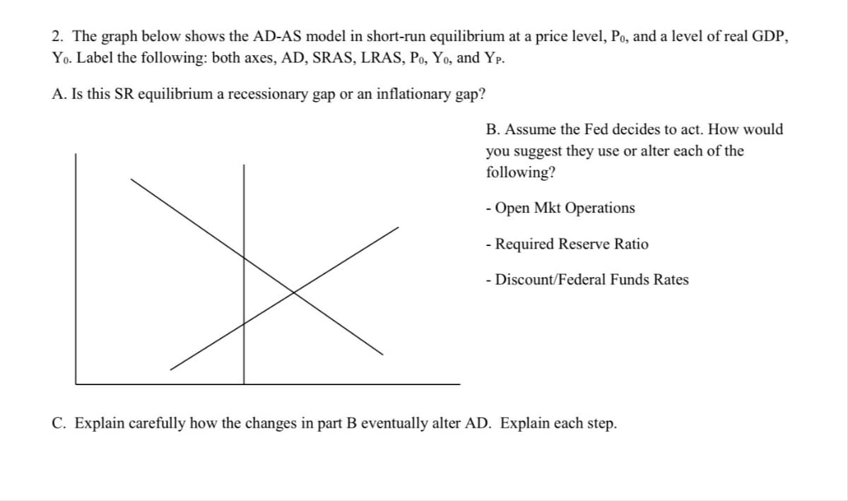 2. The graph below shows the AD-AS model in short-run equilibrium at a price level, Po, and a level of real GDP,
Yo. Label the following: both axes, AD, SRAS, LRAS, Po, Yo, and Yp.
A. Is this SR equilibrium a recessionary gap or an inflationary gap?
X
B. Assume the Fed decides to act. How would
you suggest they use or alter each of the
following?
- Open Mkt Operations
- Required Reserve Ratio
- Discount/Federal Funds Rates
C. Explain carefully how the changes in part B eventually alter AD. Explain each step.