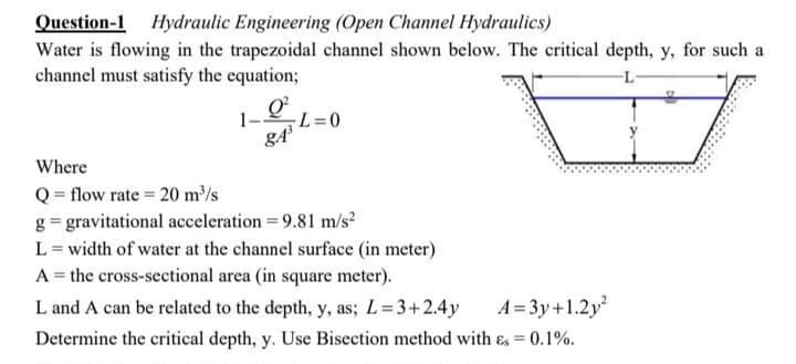 Question-1 Hydraulic Engineering (Open Channel Hydraulics)
Water is flowing in the trapezoidal channel shown below. The critical depth, y, for such a
channel must satisfy the equation;
-L
101=0
Where
Q = flow rate = 20 m³/s
g = gravitational acceleration = 9.81 m/s²
L = width of water at the channel surface (in meter)
A = the cross-sectional area (in square meter).
A=3y+1.2y²
L and A can be related to the depth, y, as; L = 3+2.4y
Determine the critical depth, y. Use Bisection method with &s = 0.1%.