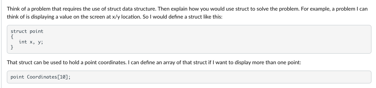 Think of a problem that requires the use of struct data structure. Then explain how you would use struct to solve the problem. For example, a problem I can
think of is displaying a value on the screen at x/y location. So I would define a struct like this:
struct point
{
int x, y;
}
That struct can be used to hold a point coordinates. I can define an array of that struct if I want to display more than one point:
point Coordinates [10];
