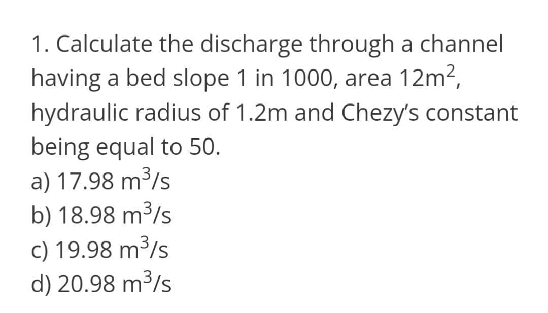 1. Calculate the discharge through a channel
having a bed slope 1 in 1000, area 12m2,
hydraulic radius of 1.2m and Chezy's constant
being equal to 50.
a) 17.98 m³/s
b) 18.98 m³/s
c) 19.98 m³/s
d) 20.98 m³/s
