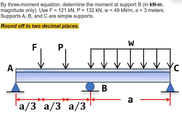 By three-moment equation, determine the moment at support B (in kN-m,
magnitude only). Use F = 121 kN, P = 132 kN, w = 49 kN/m, a = 3 meters.
Supports A, B, and C are simple supports.
Round off to two decimal places.
W
F,
P,
A
-B
a
a/3 a/3 a/3
