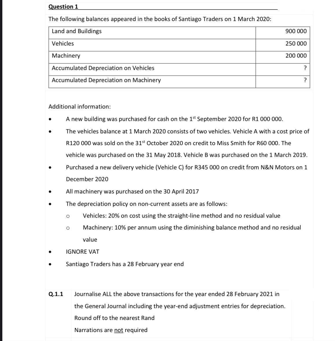 Question 1
The following balances appeared in the books of Santiago Traders on 1 March 2020:
Land and Buildings
900 000
Vehicles
250 000
Machinery
200 000
Accumulated Depreciation on Vehicles
Accumulated Depreciation on Machinery
?
Additional information:
A new building was purchased for cash on the 1st September 2020 for R1 000 000.
The vehicles balance at 1 March 2020 consists of two vehicles. Vehicle A with a cost price of
R120 000 was sold on the 31st October 2020 on credit to Miss Smith for R60 000. The
vehicle was purchased on the 31 May 2018. Vehicle B was purchased on the 1 March 2019.
Purchased a new delivery vehicle (Vehicle C) for R345 000 on credit from N&N Motors on 1
December 2020
All machinery was purchased on the 30 April 2017
The depreciation policy on non-current assets are as follows:
Vehicles: 20% on cost using the straight-line method and no residual value
Machinery: 10% per annum using the diminishing balance method and no residual
value
IGNORE VAT
Santiago Traders has a 28 February year end
Q.1.1
Journalise ALL the above transactions for the year ended 28 February 2021 in
the General Journal including the year-end adjustment entries for depreciation.
Round off to the nearest Rand
Narrations are not required
