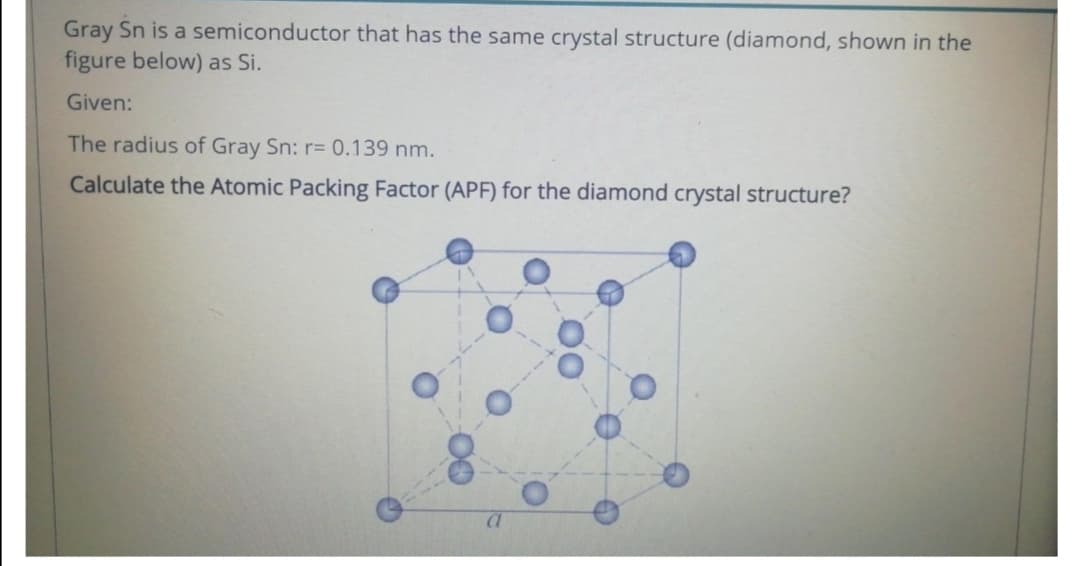 Gray Sn is a semiconductor that has the same crystal structure (diamond, shown in the
figure below) as Si.
Given:
The radius of Gray Sn: r= 0.139 nm.
Calculate the Atomic Packing Factor (APF) for the diamond crystal structure?
