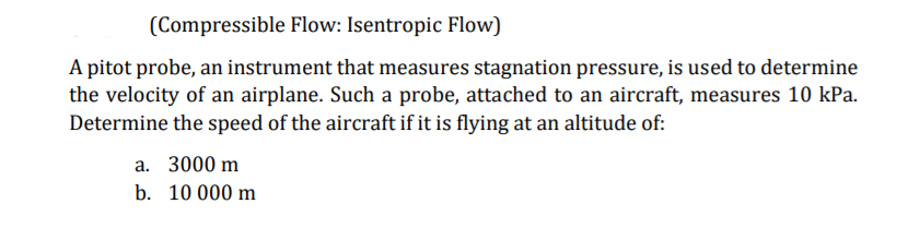 (Compressible Flow: Isentropic Flow)
A pitot probe, an instrument that measures stagnation pressure, is used to determine
the velocity of an airplane. Such a probe, attached to an aircraft, measures 10 kPa.
Determine the speed of the aircraft if it is flying at an altitude of:
a. 3000 m
b. 10 000 m
