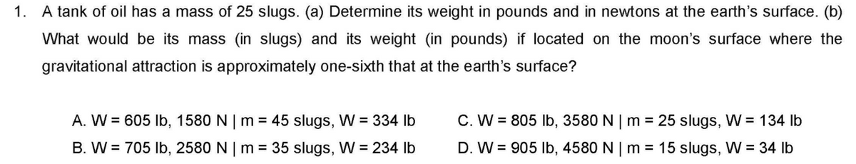 1. A tank of oil has a mass of 25 slugs. (a) Determine its weight in pounds and in newtons at the earth's surface. (b)
What would be its mass (in slugs) and its weight (in pounds) if located on the moon's surface where the
gravitational attraction is approximately one-sixth that at the earth's surface?
A. W = 605 Ib, 1580 N | m = 45 slugs, W = 334 lb
C. W = 805 Ib, 3580 N | m = 25 slugs, W = 134 lb
%3D
B. W = 705 Ib, 2580 N | m = 35 slugs, W = 234 lb
D. W = 905 Ib, 4580 N | m =
15 slugs, W = 34 lb
