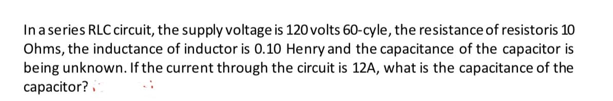 In a series RLC circuit, the supply voltage is 120 volts 60-cyle, the resistance of resistoris 10
Ohms, the inductance of inductor is 0.10 Henry and the capacitance of the capacitor is
being unknown. If the current through the circuit is 12A, what is the capacitance of the
capacitor?
