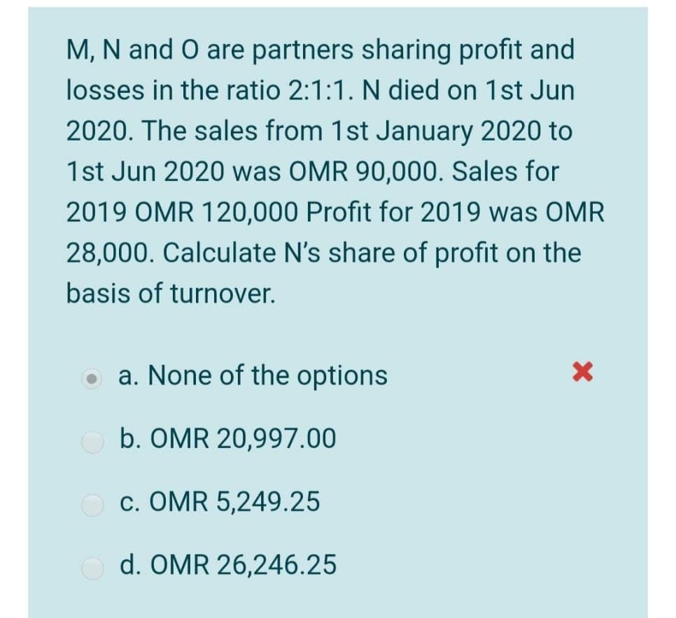 M, N and O are partners sharing profit and
losses in the ratio 2:1:1. N died on 1st Jun
2020. The sales from 1st January 2020 to
1st Jun 2020 was OMR 90,000. Sales for
2019 OMR 120,000 Profit for 2019 was OMR
28,000. Calculate N's share of profit on the
basis of turnover.
a. None of the options
b. OMR 20,997.00
c. OMR 5,249.25
d. OMR 26,246.25
