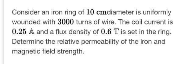 Consider an iron ring of 10 cmdiameter is uniformly
wounded with 3000 turns of wire. The coil current is
0.25 A and a flux density of 0.6 T is set in the ring.
Determine the relative permeability of the iron and
magnetic field strength.
