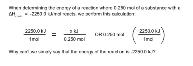 When determining the energy of a reaction where 0.250 mol of a substance with a
AH = -2250.0 kJ/mol reacts, we perform this calculation:
comb
-2250.0 kJ
x kJ
-2250.0 kJ
OR 0.250 mol
1mol
0.250 mol
1mol
Why can't we simply say that the energy of the reaction is -2250.0 kJ?
