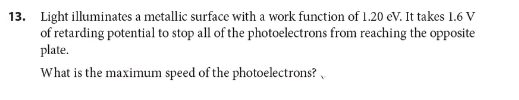 13. Light illuminates a metallic surface with a work function of 1.20 eV. It takes 1.6 V
of retarding potential to stop all of the photoelectrons from reaching the opposite
plate.
What is the maximum speed of the photoelectrons? ,
