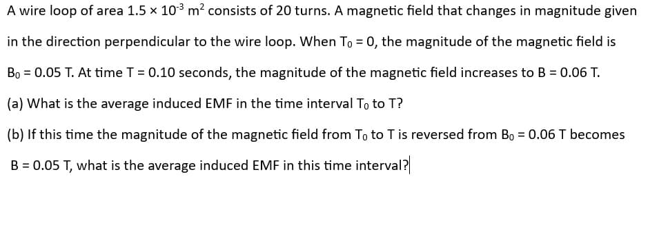 A wire loop of area 1.5 × 103 m² consists of 20 turns. A magnetic field that changes in magnitude given
in the direction perpendicular to the wire loop. When To = 0, the magnitude of the magnetic field is
Bo = 0.05 T. At time T = 0.10 seconds, the magnitude of the magnetic field increases to B = 0.06 T.
(a) What is the average induced EMF in the time interval To to T?
(b) If this time the magnitude of the magnetic field from To to T is reversed from B₁ = 0.06 T becomes
B = 0.05 T, what is the average induced EMF in this time interval?|