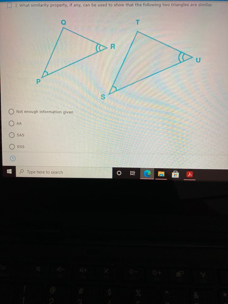 O 2. What similarity property, if any, can be used to show that the following two triangles are similar.
Not enough information given
AA
SAS
SSS
P Type here to search
近
%24
