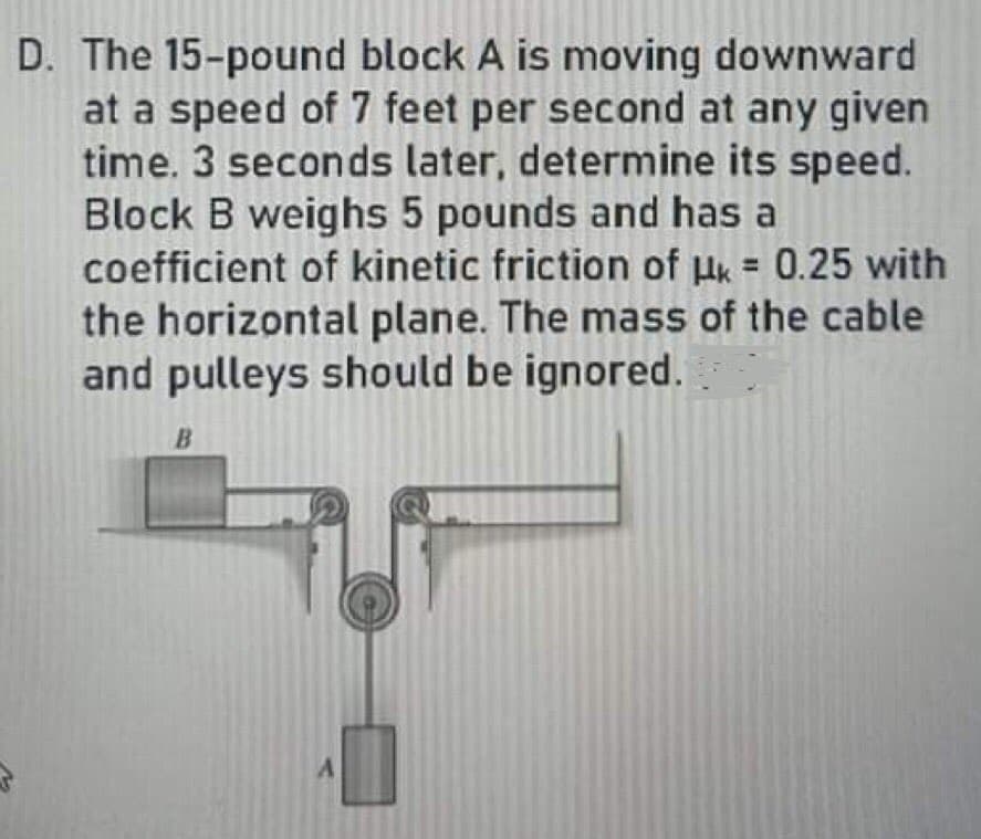 D. The 15-pound block A is moving downward
at a speed of 7 feet per second at any given
time. 3 seconds later, determine its speed.
Block B weighs 5 pounds and has a
coefficient of kinetic friction of uk = 0.25 with
the horizontal plane. The mass of the cable
and pulleys should be ignored.
