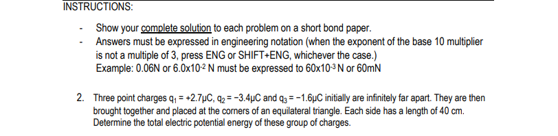 INSTRUCTIONS:
Show your complete solution to each problem on a short bond paper.
Answers must be expressed in engineering notation (when the exponent of the base 10 multiplier
is not a multiple of 3, press ENG or SHIFT+ENG, whichever the case.)
Example: 0.06N or 6.0x10-2 N must be expressed to 60x10-3 N or 60mN
2. Three point charges q; = +2.7µC, q2 = -3.4µC and q3 = -1.6µC initially are infinitely far apart. They are then
brought together and placed at the corners of an equilateral triangle. Each side has a length of 40 cm.
Determine the total electric potential energy of these group of charges.
