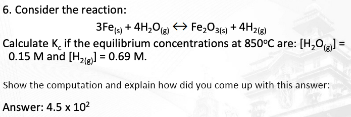 6. Consider the reaction:
3Fe(s) + 4H,O(e) → Fe,O3(s) + 4H2(e)
Calculate K, if the equilibrium concentrations at 850°C are: [H,Og] =
0.15 M and [H2le] = 0.69 M.
Show the computation and explain how did you come up with this answer:
Answer: 4.5 x 10?
