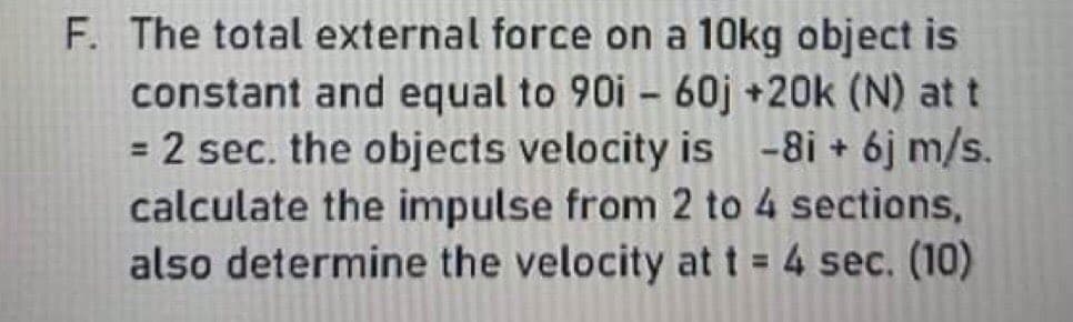 F. The total external force on a 10kg object is
constant and equal to 90i - 60j +20k (N) at t
2 sec. the objects velocity is -8i + 6j m/s.
calculate the impulse from 2 to 4 sections,
also determine the velocity at t = 4 sec. (10)
%3D
