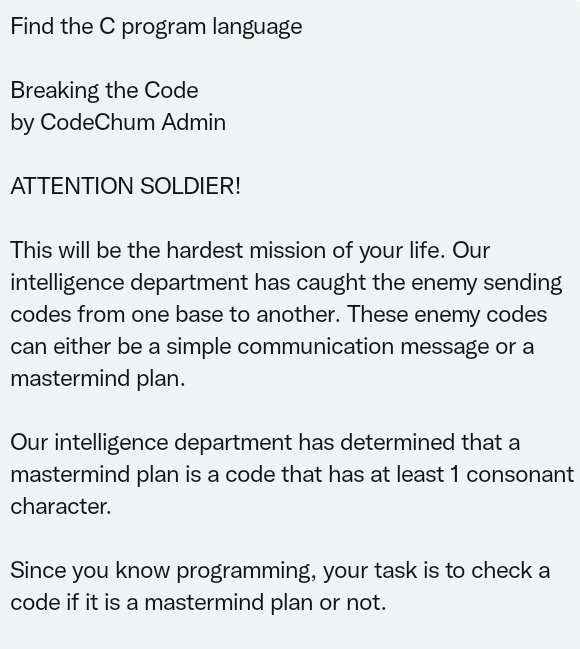 Find the C program language
Breaking the Code
by CodeChum Admin
ATTENTION SOLDIER!
This will be the hardest mission of your life. Our
intelligence department has caught the enemy sending
codes from one base to another. These enemy codes
can either be a simple communication message or a
mastermind plan.
Our intelligence department has determined that a
mastermind plan is a code that has at least 1 consonant
character.
Since you know programming, your task is to check a
code if it is a mastermind plan or not.
