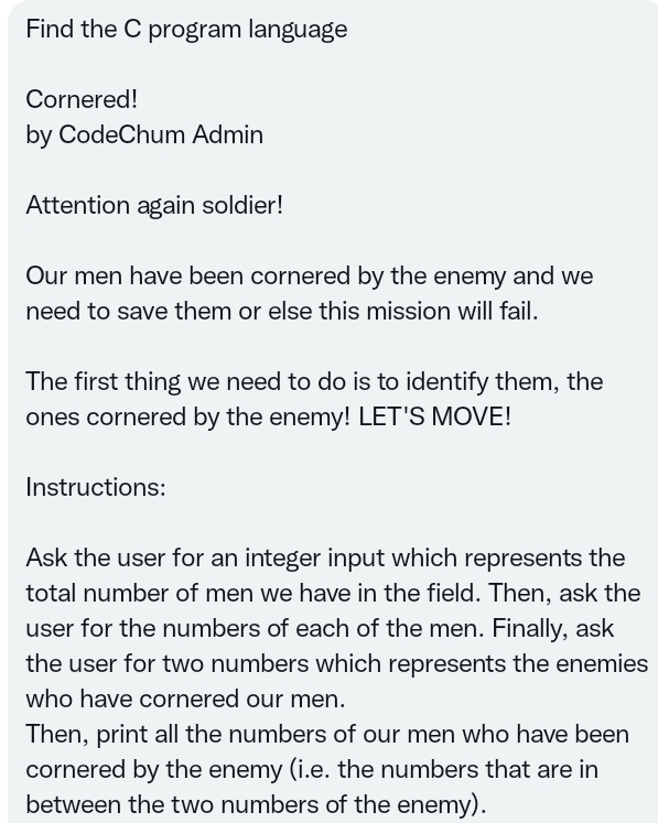 Find the C program language
Cornered!
by CodeChum Admin
Attention again soldier!
Our men have been cornered by the enemy and we
need to save them or else this mission will fail.
The first thing we need to do is to identify them, the
ones cornered by the enemy! LET'S MOVE!
Instructions:
Ask the user for an integer input which represents the
total number of men we have in the field. Then, ask the
user for the numbers of each of the men. Finally, ask
the user for two numbers which represents the enemies
who have cornered our men.
Then, print all the numbers of our men who have been
cornered by the enemy (i.e. the numbers that are in
between the two numbers of the enemy).
