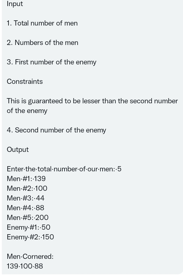 Input
1. Total number of men
2. Numbers of the men
3. First number of the enemy
Constraints
This is guaranteed to be lesser than the second number
of the enemy
4. Second number of the enemy
Output
Enter-the-total·number-of-our-men:-5
Men #1:-139
Men #2:-100
Men #3:-44
Men #4:-88
Men #5: 200
Enemy-#1:-50
Enemy-#2:-150
Men-Cornered:
139-100-88
