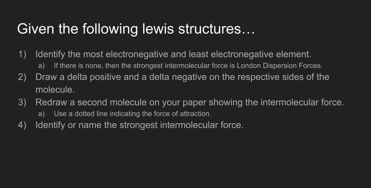Given the following lewis structures...
1) Identify the most electronegative and least electronegative element.
If there is none, then the strongest intermolecular force is London Dispersion Forces.
2) Draw a delta positive and a delta negative on the respective sides of the
a)
molecule.
3) Redraw a second molecule on your paper showing the intermolecular force.
a)
Use a dotted line indicating the force of attraction.
4) Identify or name the strongest intermolecular force.
