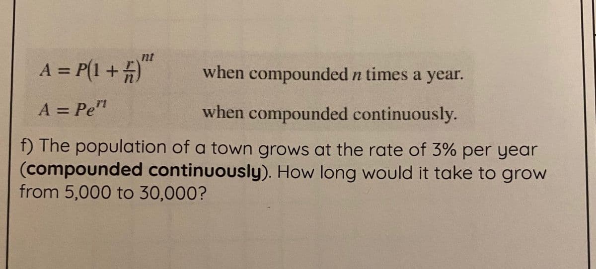nt
A = P(1+5)
when compounded n times a year.
%3D
A = Pe"
when compounded continuously.
%3D
f) The population of a town grows at the rate of 3% per year
(compounded continuously). How long would it take to grow
from 5,000 to 30,000?
