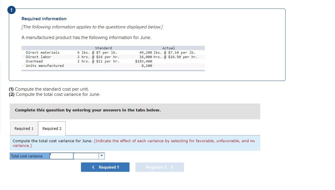 Required information
[The following information applies to the questions displayed below.]
A manufactured product has the following information for June.
Standard
Actual
49, 200 lbs. @ $7.10 per lb.
16,000 hrs. @ $16.50 per hr.
$183,400
Direct materials
6 lbs. @ $7 per lb.
Direct labor
2 hrs. @ $16 per hr.
Overhead
Units manufactured
2 hrs. @ $11 per hr.
8,100
(1) Compute the standard cost per unit.
(2) Compute the total cost variance for June.
Complete this question by entering your answers in the tabs below.
Required 1
Required 2
Compute the total cost variance for June. (Indicate the effect of each variance by selecting for favorable, unfavorable, and no
variance.)
Total cost variance
< Required 1
Required 2 >
