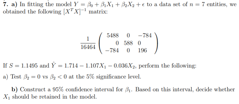 7. a) In fitting the model Y = ßo + B1X1 + ß₂X₂ + € to a data set of n = 7 entities, we
obtained the following [XTX]-¹ matrix:
1
16464
5488 0 -784
0 588 0
-784 0 196
If S = 1.1495 and Y = 1.714 - 1.107X₁ -0.036X2, perform the following:
a) Test 3₂ = 0 vs 3₂ <0 at the 5% significance level.
b) Construct a 95% confidence interval for ₁. Based on this interval, decide whether
X₁ should be retained in the model.