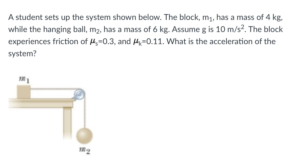 A student sets up the system shown below. The block, m1, has a mass of 4 kg,
while the hanging ball, m2, has a mass of 6 kg. Assume g is 10 m/s2. The block
experiences friction of H=0.3, and H=0.11. What is the acceleration of the
system?
m1
m2
