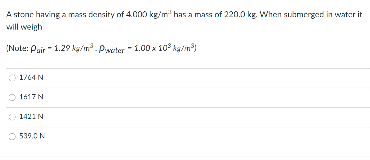 A stone having a mass density of 4,000 kg/m3 has a mass of 220.0 kg. When submerged in water it
will weigh
(Note: Pair = 1.29 kg/m³ , Pwater = 1.00 x 103 kg/m³)
1764 N
1617 N
1421 N
539.0 N
