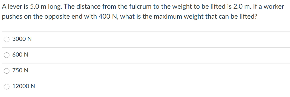 A lever is 5.0 m long. The distance from the fulcrum to the weight to be lifted is 2.0 m. If a worker
pushes on the opposite end with 400 N, what is the maximum weight that can be lifted?
3000 N
600 N
750 N
12000 N
