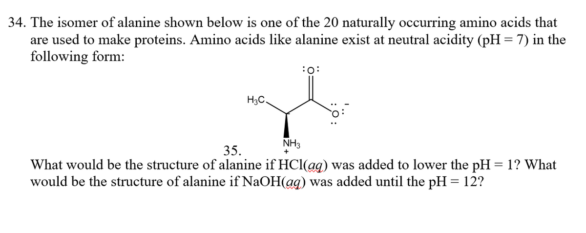 34. The isomer of alanine shown below is one of the 20 naturally occurring amino acids that
are used to make proteins. Amino acids like alanine exist at neutral acidity (pH = 7) in the
following form:
H3C.
NH3
35.
What would be the structure of alanine if HCl(ag) was added to lower the pH = 1? What
would be the structure of alanine if NaOH(ag) was added until the pH = 12?
%3D
