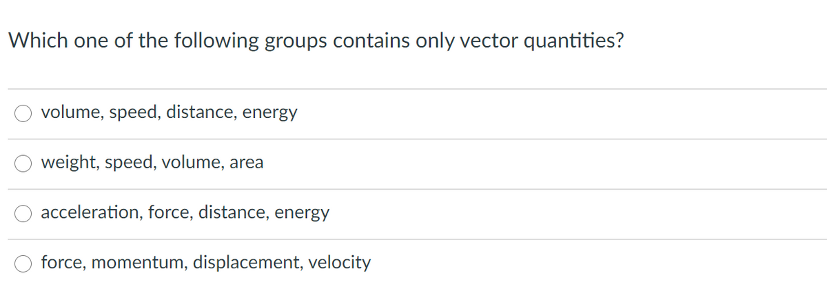 Which one of the following groups contains only vector quantities?
volume, speed, distance, energy
weight, speed, volume, area
acceleration, force, distance, energy
force, momentum, displacement, velocity
