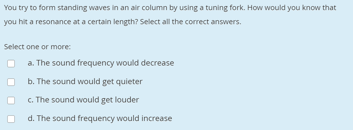 You try to form standing waves in an air column by using a tuning fork. How would you know that
you hit a resonance at a certain length? Select all the correct answers.
Select one or more:
a. The sound frequency would decrease
b. The sound would get quieter
c. The sound would get louder
d. The sound frequency would increase
