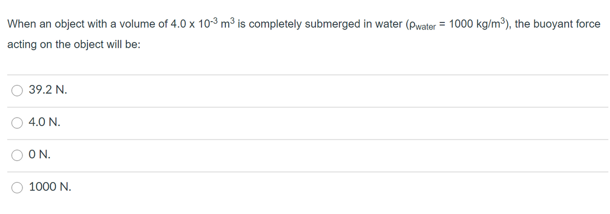 When an object with a volume of 4.0 x 10-3 m3 is completely submerged in water (pwater = 1000 kg/m3), the buoyant force
acting on the object will be:
39.2 N.
4.0 N.
ON.
1000 N.
