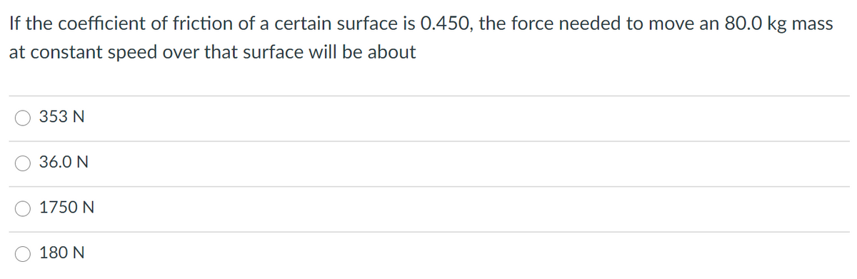 If the coefficient of friction of a certain surface is 0.450, the force needed to move an 80.0 kg mass
at constant speed over that surface will be about
353 N
36.0 N
1750 N
180 N
