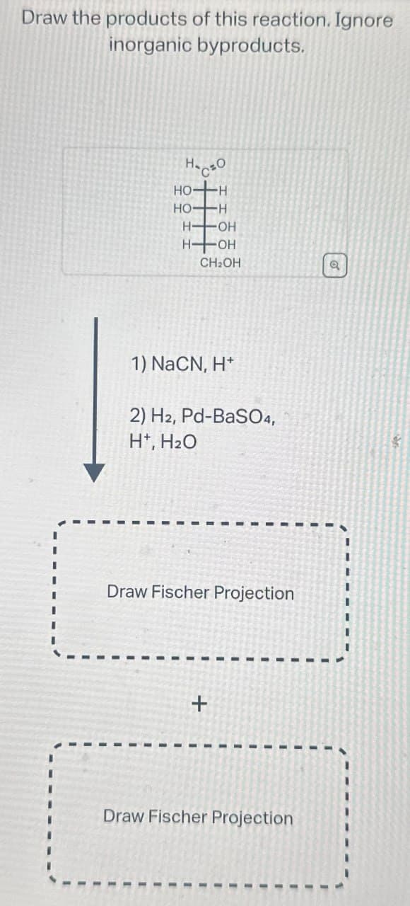 Draw the products of this reaction. Ignore
inorganic byproducts.
На сво
HO- -H
HO-H
HOH
HOH
CH2OH
a
1) NaCN, H+
2) H2, Pd-BaSO4,
H+, H₂O
Draw Fischer Projection
+
Draw Fischer Projection