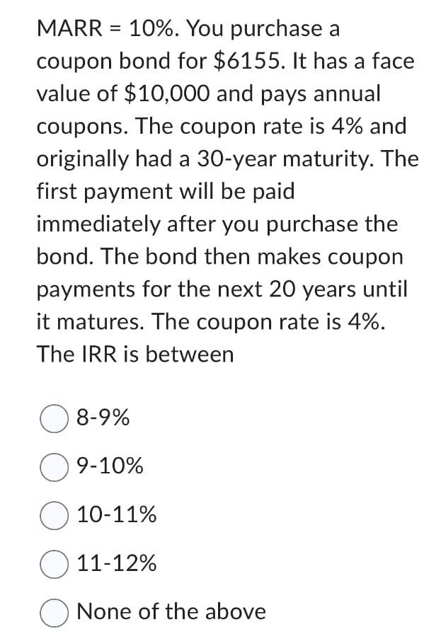 MARR = 10%. You purchase a
coupon bond for $6155. It has a face
value of $10,000 and pays annual
coupons. The coupon rate is 4% and
originally had a 30-year maturity. The
first payment will be paid
immediately after you purchase the
bond. The bond then makes coupon
payments for the next 20 years until
it matures. The coupon rate is 4%.
The IRR is between
○ 8-9%
9-10%
10-11%
11-12%
None of the above