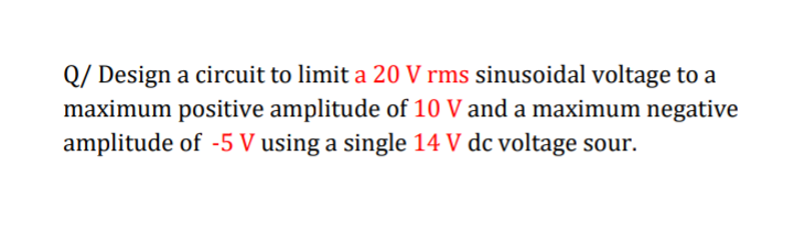 Q/ Design a circuit to limit a 20 V rms sinusoidal voltage to a
maximum positive amplitude of 10 V and a maximum negative
amplitude of -5 V using a single 14 V dc voltage sour.