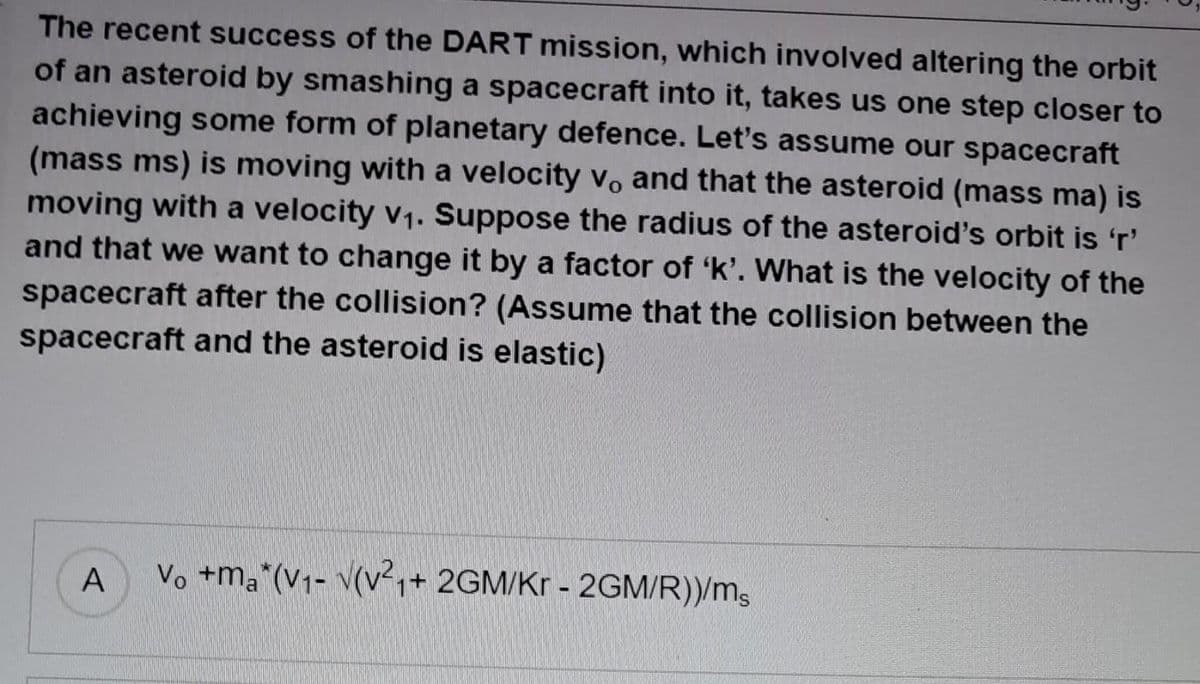The recent success of the DART mission, which involved altering the orbit
of an asteroid by smashing a spacecraft into it, takes us one step closer to
achieving some form of planetary defence. Let's assume our spacecraft
(mass ms) is moving with a velocity v, and that the asteroid (mass ma) is
moving with a velocity v₁. Suppose the radius of the asteroid's orbit is 'r'
and that we want to change it by a factor of 'k'. What is the velocity of the
spacecraft after the collision? (Assume that the collision between the
spacecraft and the asteroid is elastic)
A
Vo +ma*(V₁- V(V²₁+ 2GM/Kr - 2GM/R))/ms