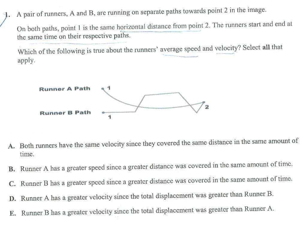 A pair of runners, A and B, are running on separate paths towards point 2 in the image.
On both paths, point 1 is the same horizontal distance from point 2. The runners start and end at
the same time on their respective paths.
Which of the following is true about the runners' average speed and velocity? Select all that
apply.
Runner A Path
Runner B Path
1
1
A. Both runners have the same velocity since they covered the same distance in the same amount of
time.
B. Runner A has a greater speed since a greater distance was covered in the same amount of time.
C. Runner B has a greater speed since a greater distance was covered in the same amount of time.
D. Runner A has a greater velocity since the total displacement was greater than Runner B.
E. Runner B has a greater velocity since the total displacement was greater than Runner A.