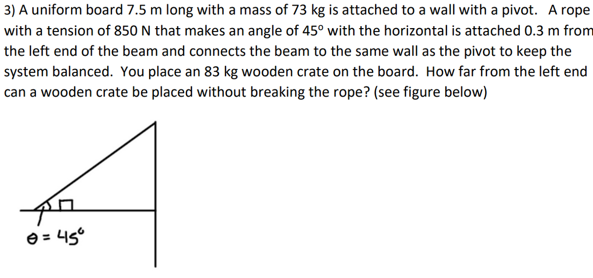 3) A uniform board 7.5 m long with a mass of 73 kg is attached to a wall with a pivot. A rope
with a tension of 850 N that makes an angle of 45° with the horizontal is attached 0.3 m from
the left end of the beam and connects the beam to the same wall as the pivot to keep the
system balanced. You place an 83 kg wooden crate on the board. How far from the left end
can a wooden crate be placed without breaking the rope? (see figure below)
47
Ⓒ = 45°