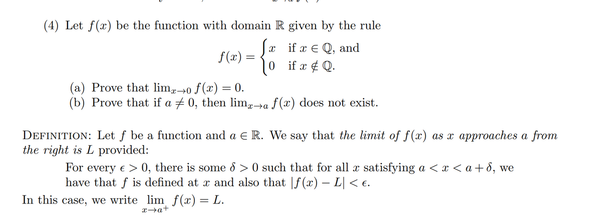 (4) Let f(x) be the function with domain R given by the rule
if x = Q, and
if x # Q.
f(x) =
X
0
(a) Prove that limo f(x) = 0.
(b) Prove that if a ‡ 0, then limx→a f(x) does not exist.
DEFINITION: Let f be a function and a € R. We say that the limit of f(x) as x approaches a from
the right is L provided:
For every > 0, there is some d > 0 such that for all x satisfying a < x < a+d, we
have that f is defined at x and also that f(x) − L| < €.
In this case, we write
lim f(x) = L.
x→a+