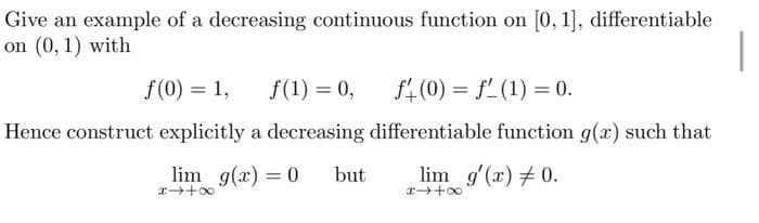 Give an example of a decreasing continuous function on [0, 1], differentiable
on (0, 1) with
f(0) = 1,
f(1) = 0,
f(0) = f(1) = 0.
Hence construct explicitly a decreasing differentiable function g(x) such that
lim g'(x) = 0.
x→+∞
lim g(x) = 0
x→+∞
but
